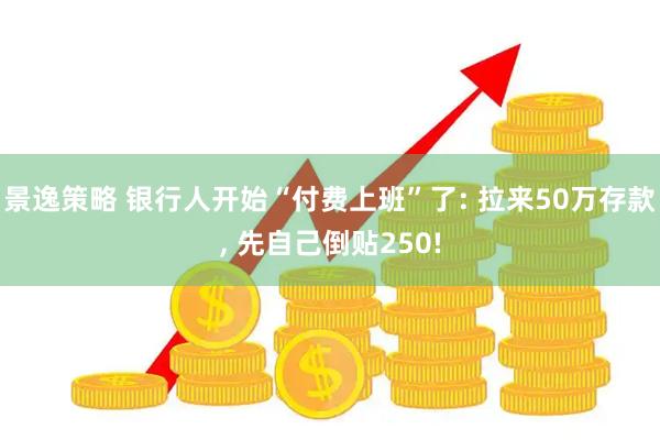 景逸策略 银行人开始“付费上班”了: 拉来50万存款, 先自己倒贴250!
