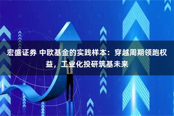宏盛证券 中欧基金的实践样本：穿越周期领跑权益，工业化投研筑基未来
