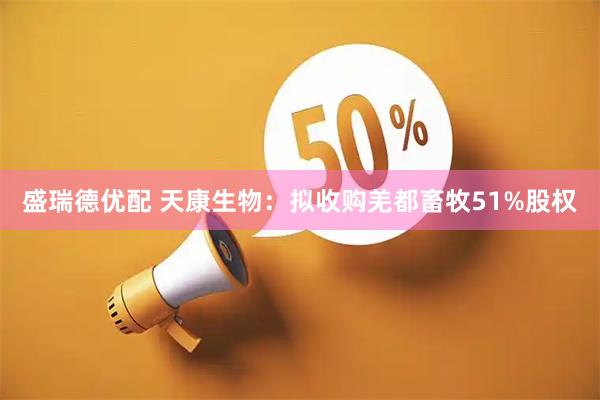 盛瑞德优配 天康生物：拟收购羌都畜牧51%股权