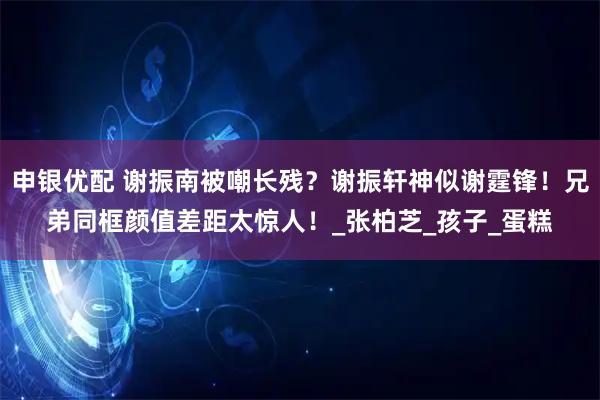 申银优配 谢振南被嘲长残？谢振轩神似谢霆锋！兄弟同框颜值差距太惊人！_张柏芝_孩子_蛋糕