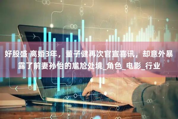 好股盛 离婚3年，董子健再次官宣喜讯，却意外暴露了前妻孙怡的尴尬处境_角色_电影_行业