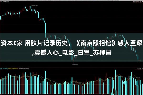 资本E家 用胶片记录历史，《南京照相馆》感人至深,震撼人心_电影_日军_苏柳昌