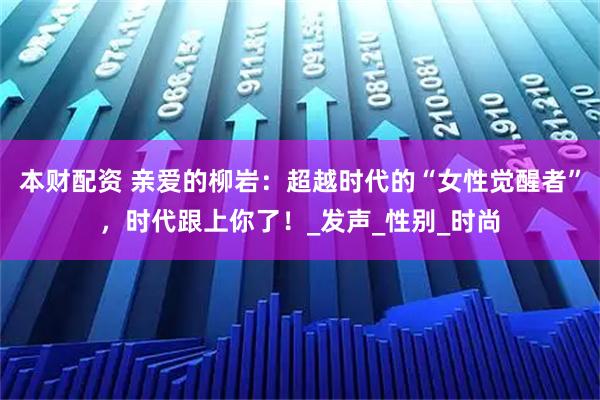 本财配资 亲爱的柳岩：超越时代的“女性觉醒者”，时代跟上你了！_发声_性别_时尚