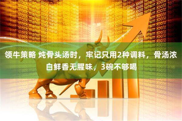 领牛策略 炖骨头汤时，牢记只用2种调料，骨汤浓白鲜香无腥味，3碗不够喝