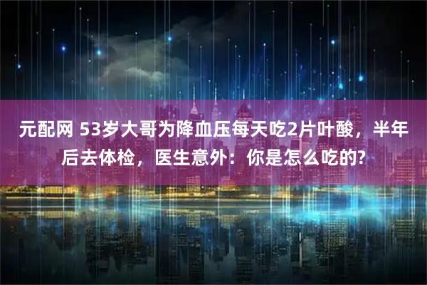 元配网 53岁大哥为降血压每天吃2片叶酸，半年后去体检，医生意外：你是怎么吃的?