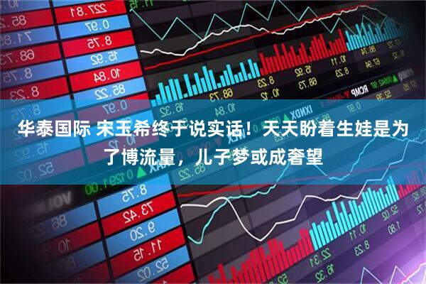 华泰国际 宋玉希终于说实话！天天盼着生娃是为了博流量，儿子梦或成奢望