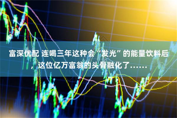 富深优配 连喝三年这种会“发光”的能量饮料后，这位亿万富翁的头骨融化了……
