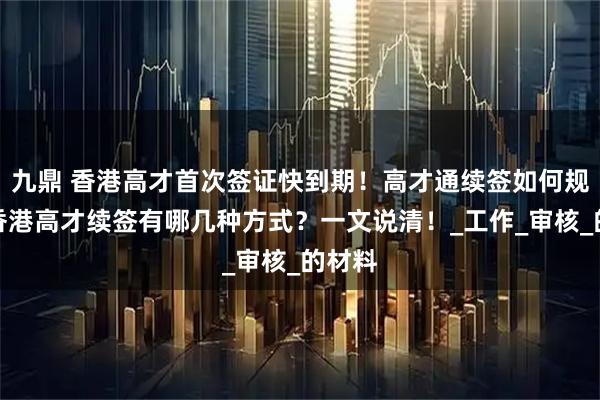 九鼎 香港高才首次签证快到期！高才通续签如何规划？香港高才续签有哪几种方式？一文说清！_工作_审核_的材料