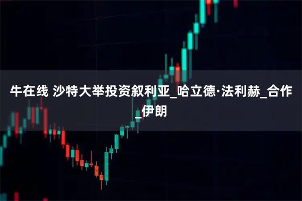 牛在线 沙特大举投资叙利亚_哈立德·法利赫_合作_伊朗