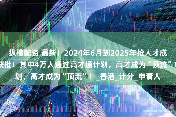 纵横配资 最新！2024年6月到2025年抢人才成绩曝光：139283人获批！其中4万人通过高才通计划，高才成为“顶流”！_香港_计分_申请人