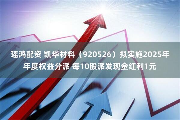 瑶鸿配资 凯华材料（920526）拟实施2025年年度权益分派 每10股派发现金红利1元