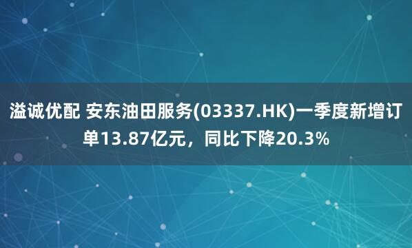 溢诚优配 安东油田服务(03337.HK)一季度新增订单13.87亿元，同比下降20.3%