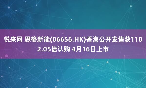 悦来网 思格新能(06656.HK)香港公开发售获1102.05倍认购 4月16日上市