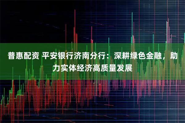 普惠配资 平安银行济南分行：深耕绿色金融，助力实体经济高质量发展
