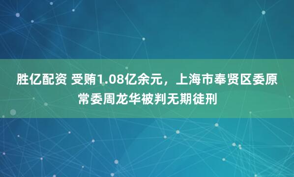 胜亿配资 受贿1.08亿余元，上海市奉贤区委原常委周龙华被判无期徒刑