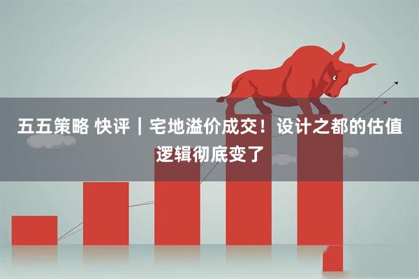 五五策略 快评｜宅地溢价成交！设计之都的估值逻辑彻底变了
