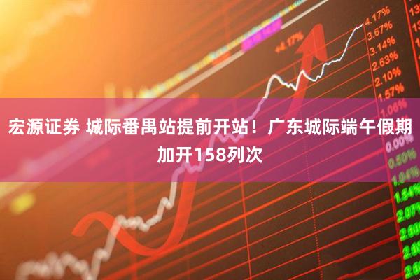 宏源证券 城际番禺站提前开站！广东城际端午假期加开158列次