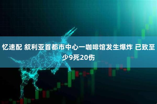 忆速配 叙利亚首都市中心一咖啡馆发生爆炸 已致至少9死20伤